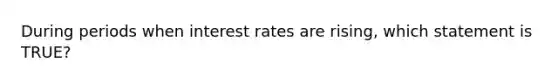 During periods when interest rates are rising, which statement is TRUE?