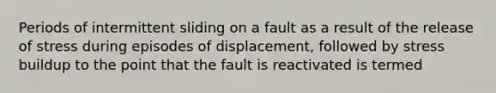 Periods of intermittent sliding on a fault as a result of the release of stress during episodes of displacement, followed by stress buildup to the point that the fault is reactivated is termed