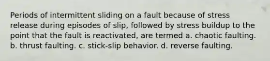 Periods of intermittent sliding on a fault because of stress release during episodes of slip, followed by stress buildup to the point that the fault is reactivated, are termed a. chaotic faulting. b. thrust faulting. c. stick-slip behavior. d. reverse faulting.