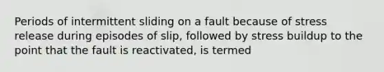 Periods of intermittent sliding on a fault because of stress release during episodes of slip, followed by stress buildup to the point that the fault is reactivated, is termed