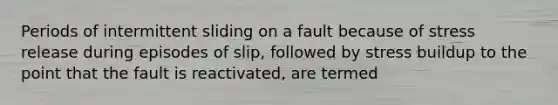 Periods of intermittent sliding on a fault because of stress release during episodes of slip, followed by stress buildup to the point that the fault is reactivated, are termed