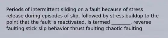 Periods of intermittent sliding on a fault because of stress release during episodes of slip, followed by stress buildup to the point that the fault is reactivated, is termed ________. reverse faulting stick-slip behavior thrust faulting chaotic faulting