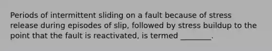 Periods of intermittent sliding on a fault because of stress release during episodes of slip, followed by stress buildup to the point that the fault is reactivated, is termed ________.