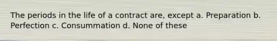 The periods in the life of a contract are, except a. Preparation b. Perfection c. Consummation d. None of these