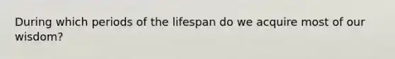 During which periods of the lifespan do we acquire most of our wisdom?