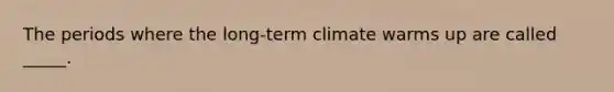 The periods where the long-term climate warms up are called _____.