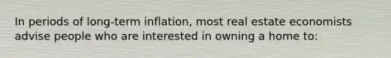 In periods of long-term inflation, most real estate economists advise people who are interested in owning a home to: