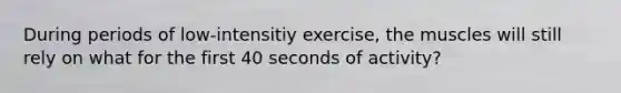 During periods of low-intensitiy exercise, the muscles will still rely on what for the first 40 seconds of activity?