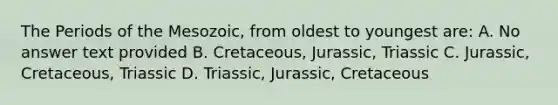 The Periods of the Mesozoic, from oldest to youngest are: A. No answer text provided B. Cretaceous, Jurassic, Triassic C. Jurassic, Cretaceous, Triassic D. Triassic, Jurassic, Cretaceous