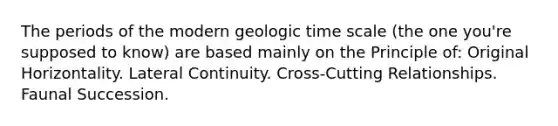 The periods of the modern geologic time scale (the one you're supposed to know) are based mainly on the Principle of: Original Horizontality. Lateral Continuity. Cross-Cutting Relationships. Faunal Succession.