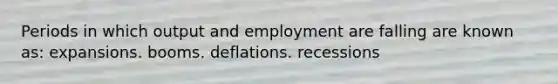 Periods in which output and employment are falling are known as: expansions. booms. deflations. recessions