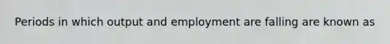 Periods in which output and employment are falling are known as