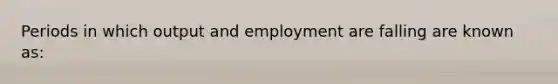 Periods in which output and employment are falling are known as: