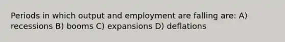 Periods in which output and employment are falling are: A) recessions B) booms C) expansions D) deflations