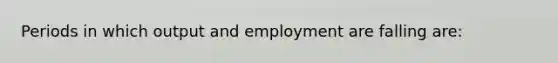 Periods in which output and employment are falling are: