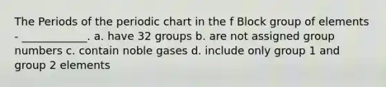 The Periods of the periodic chart in the f Block group of elements - ____________. a. have 32 groups b. are not assigned group numbers c. contain noble gases d. include only group 1 and group 2 elements