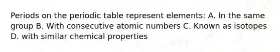 Periods on the periodic table represent elements: A. In the same group B. With consecutive atomic numbers C. Known as isotopes D. with similar chemical properties