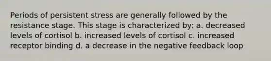 Periods of persistent stress are generally followed by the resistance stage. This stage is characterized by: a. decreased levels of cortisol b. increased levels of cortisol c. increased receptor binding d. a decrease in the negative feedback loop