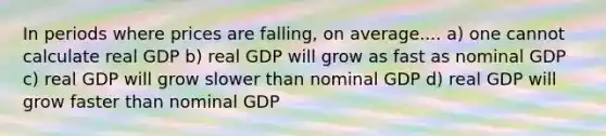 In periods where prices are falling, on average.... a) one cannot calculate real GDP b) real GDP will grow as fast as nominal GDP c) real GDP will grow slower than nominal GDP d) real GDP will grow faster than nominal GDP