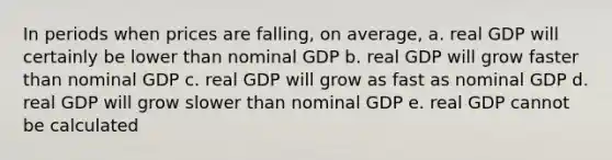 In periods when prices are falling, on average, a. real GDP will certainly be lower than nominal GDP b. real GDP will grow faster than nominal GDP c. real GDP will grow as fast as nominal GDP d. real GDP will grow slower than nominal GDP e. real GDP cannot be calculated