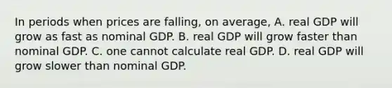 In periods when prices are​ falling, on​ average, A. real GDP will grow as fast as nominal GDP. B. real GDP will grow faster than nominal GDP. C. one cannot calculate real GDP. D. real GDP will grow slower than nominal GDP.