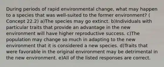 During periods of rapid environmental change, what may happen to a species that was well-suited to the former environment? ( Concept 22.2) a)The species may go extinct. b)Individuals with particular traits that provide an advantage in the new environment will have higher reproductive success. c)The population may change so much in adapting to the new environment that it is considered a new species. d)Traits that were favorable in the original environment may be detrimental in the new environment. e)All of the listed responses are correct.