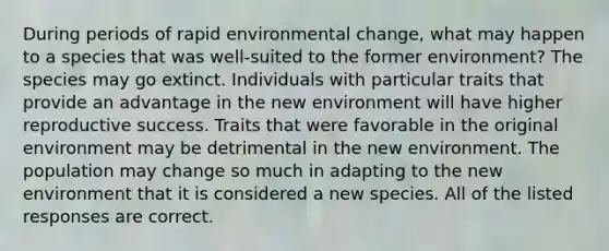 During periods of rapid environmental change, what may happen to a species that was well-suited to the former environment? The species may go extinct. Individuals with particular traits that provide an advantage in the new environment will have higher reproductive success. Traits that were favorable in the original environment may be detrimental in the new environment. The population may change so much in adapting to the new environment that it is considered a new species. All of the listed responses are correct.