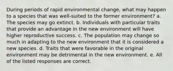 During periods of rapid environmental change, what may happen to a species that was well-suited to the former environment? a. The species may go extinct. b. Individuals with particular traits that provide an advantage in the new environment will have higher reproductive success. c. The population may change so much in adapting to the new environment that it is considered a new species. d. Traits that were favorable in the original environment may be detrimental in the new environment. e. All of the listed responses are correct.