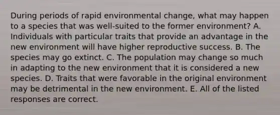 During periods of rapid environmental change, what may happen to a species that was well-suited to the former environment? A. Individuals with particular traits that provide an advantage in the new environment will have higher reproductive success. B. The species may go extinct. C. The population may change so much in adapting to the new environment that it is considered a new species. D. Traits that were favorable in the original environment may be detrimental in the new environment. E. All of the listed responses are correct.