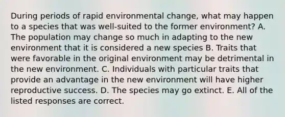 During periods of rapid environmental change, what may happen to a species that was well-suited to the former environment? A. The population may change so much in adapting to the new environment that it is considered a new species B. Traits that were favorable in the original environment may be detrimental in the new environment. C. Individuals with particular traits that provide an advantage in the new environment will have higher reproductive success. D. The species may go extinct. E. All of the listed responses are correct.