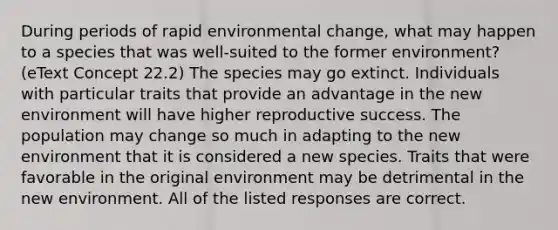 During periods of rapid environmental change, what may happen to a species that was well-suited to the former environment? (eText Concept 22.2) The species may go extinct. Individuals with particular traits that provide an advantage in the new environment will have higher reproductive success. The population may change so much in adapting to the new environment that it is considered a new species. Traits that were favorable in the original environment may be detrimental in the new environment. All of the listed responses are correct.