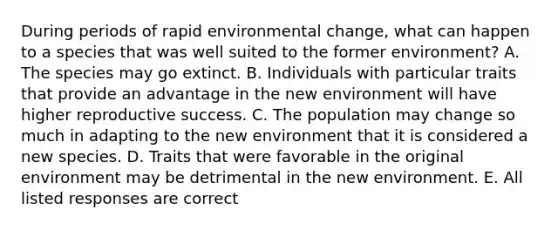 During periods of rapid environmental change, what can happen to a species that was well suited to the former environment? A. The species may go extinct. B. Individuals with particular traits that provide an advantage in the new environment will have higher reproductive success. C. The population may change so much in adapting to the new environment that it is considered a new species. D. Traits that were favorable in the original environment may be detrimental in the new environment. E. All listed responses are correct