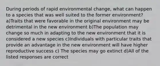 During periods of rapid environmental change, what can happen to a species that was well suited to the former environment? a)Traits that were favorable in the original environment may be detrimental in the new environment b)The population may change so much in adapting to the new environment that it is considered a new species c)Individuals with particular traits that provide an advantage in the new environment will have higher reproductive success c) The species may go extinct d)All of the listed responses are correct