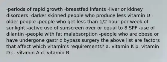 -periods of rapid growth -breastfed infants -liver or kidney disorders -darker skinned people who produce less vitamin D -older people -people who get less than 1/2 hour per week of sunlight -active use of sunscreen over or equal to 8 SPF -use of dilantin -people with fat malabsorption -people who are obese or have undergone gastric bypass surgery the above list are factors that affect which vitamin's requirements? a. vitamin K b. vitamin D c. vitamin A d. vitamin B