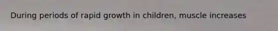 During periods of rapid growth in children, muscle increases