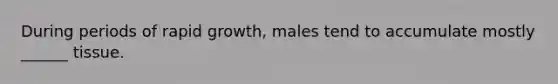 During periods of rapid growth, males tend to accumulate mostly ______ tissue.