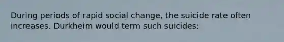 During periods of rapid social change, the suicide rate often increases. Durkheim would term such suicides: