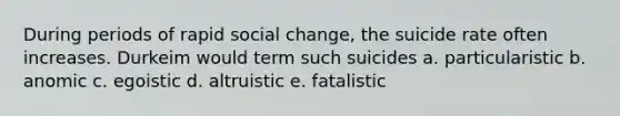 During periods of rapid social change, the suicide rate often increases. Durkeim would term such suicides a. particularistic b. anomic c. egoistic d. altruistic e. fatalistic