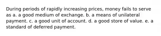 During periods of rapidly increasing prices, money fails to serve as a. a good medium of exchange. b. a means of unilateral payment. c. a good unit of account. d. a good store of value. e. a standard of deferred payment.