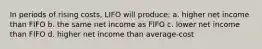 In periods of rising costs, LIFO will produce: a. higher net income than FIFO b. the same net income as FIFO c. lower net income than FIFO d. higher net income than average-cost