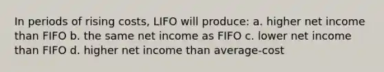 In periods of rising costs, LIFO will produce: a. higher net income than FIFO b. the same net income as FIFO c. lower net income than FIFO d. higher net income than average-cost