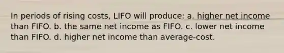 In periods of rising costs, LIFO will produce: a. higher net income than FIFO. b. the same net income as FIFO. c. lower net income than FIFO. d. higher net income than average-cost.