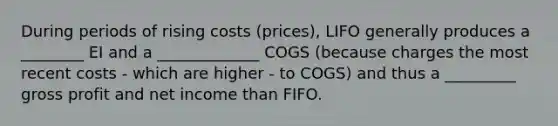 During periods of rising costs (prices), LIFO generally produces a ________ EI and a _____________ COGS (because charges the most recent costs - which are higher - to COGS) and thus a _________ gross profit and net income than FIFO.