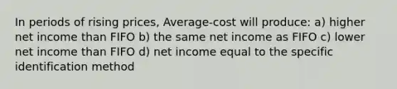 In periods of rising prices, Average-cost will produce: a) higher net income than FIFO b) the same net income as FIFO c) lower net income than FIFO d) net income equal to the specific identification method