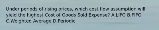 Under periods of rising prices, which cost flow assumption will yield the highest Cost of Goods Sold Expense? A.LIFO B.FIFO C.<a href='https://www.questionai.com/knowledge/koL1NUNNcJ-weighted-average' class='anchor-knowledge'>weighted average</a> D.Periodic