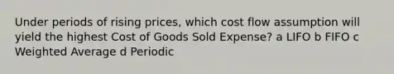 Under periods of rising prices, which cost flow assumption will yield the highest Cost of Goods Sold Expense? a LIFO b FIFO c <a href='https://www.questionai.com/knowledge/koL1NUNNcJ-weighted-average' class='anchor-knowledge'>weighted average</a> d Periodic