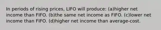 In periods of rising prices, LIFO will produce: (a)higher net income than FIFO. (b)the same net income as FIFO. (c)lower net income than FIFO. (d)higher net income than average-cost.