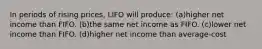 In periods of rising prices, LIFO will produce: (a)higher net income than FIFO. (b)the same net income as FIFO. (c)lower net income than FIFO. (d)higher net income than average-cost