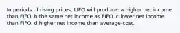 In periods of rising prices, LIFO will produce: a.higher net income than FIFO. b.the same net income as FIFO. c.lower net income than FIFO. d.higher net income than average-cost.