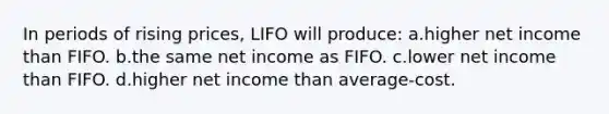 In periods of rising prices, LIFO will produce: a.higher net income than FIFO. b.the same net income as FIFO. c.lower net income than FIFO. d.higher net income than average-cost.